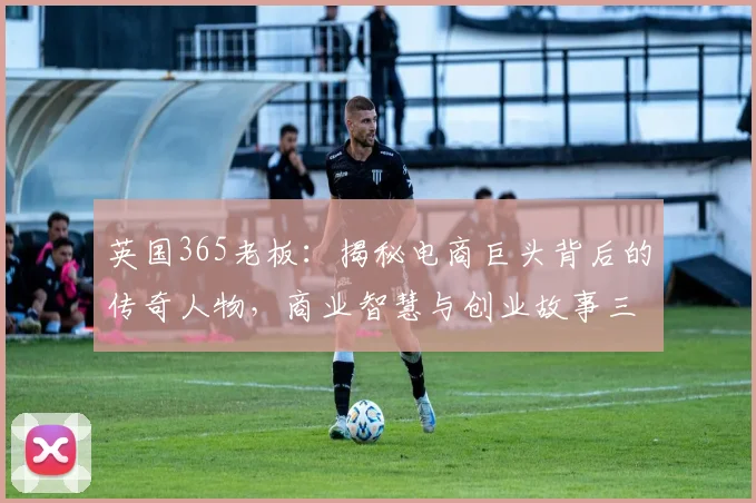 英国365老板：揭秘电商巨头背后的传奇人物，商业智慧与创业故事三连发
