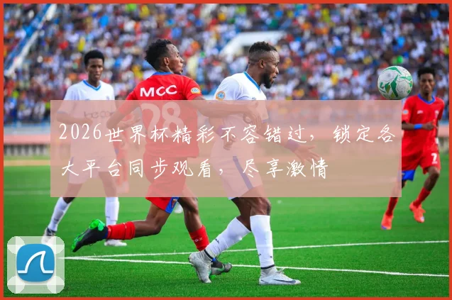 2026世界杯精彩不容错过，锁定各大平台同步观看，尽享激情