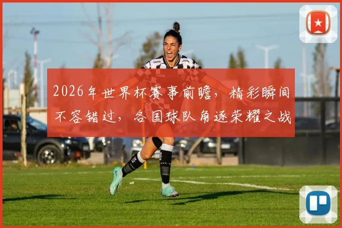2026年世界杯赛事前瞻，精彩瞬间不容错过，各国球队角逐荣耀之战，你准备好了吗