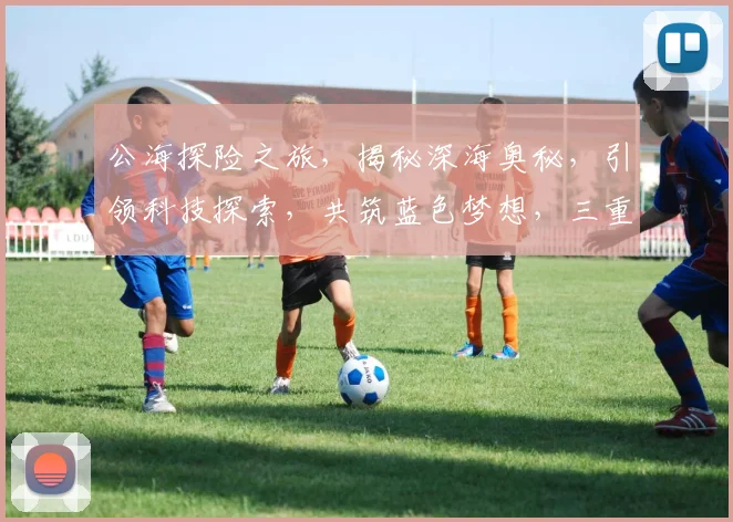 公海探险之旅，揭秘深海奥秘，引领科技探索，共筑蓝色梦想，三重惊喜等你来