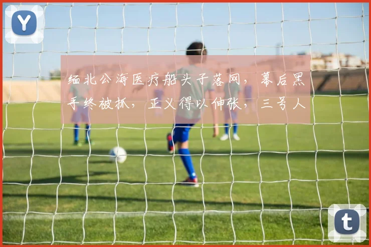 缅北公海医疗船头子落网，幕后黑手终被抓，正义得以伸张，三号人物被捕。